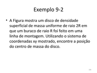 Exemplo 9-2
• A Figura mostra um disco de densidade 
  superficial de massa uniforme de raio 2R em 
  que um buraco de raio R foi feito em uma 
  linha de montagem. Utilizando o sistema de 
  coordenadas xy mostrado, encontre a posição 
  do centro de massa do disco.




                                            208
 