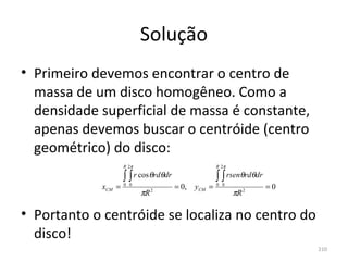 Solução
• Primeiro devemos encontrar o centro de 
  massa de um disco homogêneo. Como a 
  densidade superficial de massa é constante, 
  apenas devemos buscar o centróide (centro 
  geométrico) do disco:
                     R 2π                             R 2π

                     ∫ ∫ r cosθrdθdr                  ∫ ∫ rsenθrdθdr
             xCM =   0 0
                                       = 0,   yCM =   0 0
                                                                       =0
                            πR   2
                                                             πR   2




• Portanto o centróide se localiza no centro do 
  disco!
                                                                            210
 