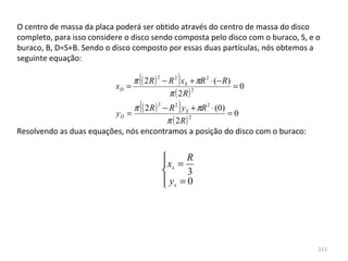 O centro de massa da placa poderá ser obtido através do centro de massa do disco 
completo, para isso considere o disco sendo composta pelo disco com o buraco, S, e o 
buraco, B, D=S+B. Sendo o disco composto por essas duas partículas, nós obtemos a 
seguinte equação:


                           xD =
                                  (     2
                                                )
                                π ( 2 R ) − R 2 xS + πR 2 ⋅ (− R)
                                                                  =0
                                            π ( 2R)
                                                    2



                         yD =
                                  (     2
                                                )
                               π ( 2 R ) − R 2 y S + πR 2 ⋅ (0)
                                                                =0
                                          π ( 2R )
                                                   2

Resolvendo as duas equações, nós encontramos a posição do disco com o buraco:


                                                  R
                                             xs =
                                                  3
                                             ys = 0
                                            




                                                                                   211
 