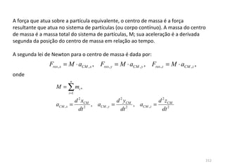 A força que atua sobre a partícula equivalente, o centro de massa é a força 
resultante que atua no sistema de partículas (ou corpo contínuo). A massa do centro 
de massa é a massa total do sistema de partículas, M; sua aceleração é a derivada 
segunda da posição do centro de massa em relação ao tempo.

A segunda lei de Newton para o centro de massa é dada por:
               Fres , x = M ⋅ aCM , x , Fres , y = M ⋅ aCM , y , Fres , z = M ⋅ aCM , z ,
onde
                             n
                  M = ∑ mi ,
                            i =1

                              d 2 xCM             d 2 yCM             d 2 zCM
                  aCM , x   =         , aCM , y =         , aCM , z =
                                dt 2                dt 2                dt 2




                                                                                            212
 