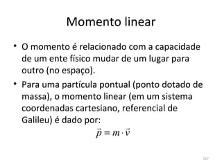 Momento linear
• O momento é relacionado com a capacidade 
  de um ente físico mudar de um lugar para 
  outro (no espaço).
• Para uma partícula pontual (ponto dotado de 
  massa), o momento linear (em um sistema 
  coordenadas cartesiano, referencial de 
  Galileu) é dado por:
                        
                   p = m⋅v

                                             217
 
