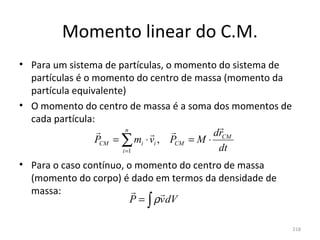 Momento linear do C.M.
• Para um sistema de partículas, o momento do sistema de 
  partículas é o momento do centro de massa (momento da 
  partícula equivalente)
• O momento do centro de massa é a soma dos momentos de 
  cada partícula:
                        n                   
                                            drCM
                 PCM = ∑ mi ⋅ vi , PCM = M ⋅
                       i =1                   dt
• Para o caso contínuo, o momento do centro de massa 
  (momento do corpo) é dado em termos da densidade de 
  massa:                       
                         P = ∫ ρv dV

                                                         218
 