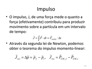 Impulso
• O impulso, J, de uma força mede o quanto a 
  força (efetivamente) contribuiu para produzir 
  movimento sobre a partícula em um intervalo 
  de tempo:
                               
                  J = ∫ F ⋅ dt = Fmédia ⋅ ∆t
• Através da segunda lei de Newton, podemos 
  obter o teorema do impulso momento-linear:
                                         
     J res = ∆p = p f − pi , J res = PCM , f − PCM ,i
                                                    219
 