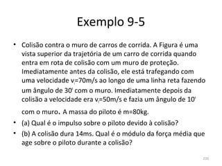 Exemplo 9-5
• Colisão contra o muro de carros de corrida. A Figura é uma 
  vista superior da trajetória de um carro de corrida quando 
  entra em rota de colisão com um muro de proteção. 
  Imediatamente antes da colisão, ele está trafegando com 
  uma velocidade vi=70m/s ao longo de uma linha reta fazendo 
  um ângulo de 30º com o muro. Imediatamente depois da 
  colisão a velocidade era vf=50m/s e fazia um ângulo de 10º 
  com o muro. A massa do piloto é m=80kg.
• (a) Qual é o impulso sobre o piloto devido à colisão?
• (b) A colisão dura 14ms. Qual é o módulo da força média que 
  age sobre o piloto durante a colisão?

                                                            220
 