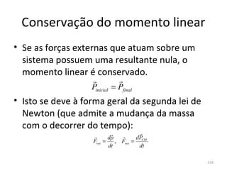 Conservação do momento linear
• Se as forças externas que atuam sobre um 
  sistema possuem uma resultante nula, o 
  momento linear é conservado.
                             
                   Pinicial = Pfinal
• Isto se deve à forma geral da segunda lei de 
  Newton (que admite a mudança da massa 
  com o decorrer do tempo):
                                     
                         dp        dP
                   Fres =    , Fres = CM
                          dt          dt

                                                  224
 