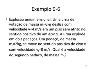 Exemplo 9-6 
• Explosão unidimensional. Uma urna de 
  votação de massa m=6kg desliza com 
  velocidade v=4 m/s em um piso sem atrito no 
  sentido positivo de um eixo x. A urna explode 
  em dois pedaços. Um pedaço, de massa 
  m1=2kg, se move no sentido positivo do eixo x 
  com velocidade v1=8 m/s. Qual é a velocidade 
  do segundo pedaço, de massa m2?

                                              225
 