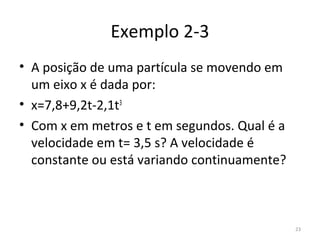 Exemplo 2-3
• A posição de uma partícula se movendo em 
  um eixo x é dada por:
• x=7,8+9,2t-2,1t3
• Com x em metros e t em segundos. Qual é a 
  velocidade em t= 3,5 s? A velocidade é 
  constante ou está variando continuamente?



                                               23
 