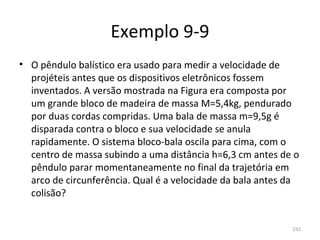 Exemplo 9-9
• O pêndulo balístico era usado para medir a velocidade de 
  projéteis antes que os dispositivos eletrônicos fossem 
  inventados. A versão mostrada na Figura era composta por 
  um grande bloco de madeira de massa M=5,4kg, pendurado 
  por duas cordas compridas. Uma bala de massa m=9,5g é 
  disparada contra o bloco e sua velocidade se anula 
  rapidamente. O sistema bloco-bala oscila para cima, com o 
  centro de massa subindo a uma distância h=6,3 cm antes de o 
  pêndulo parar momentaneamente no final da trajetória em 
  arco de circunferência. Qual é a velocidade da bala antes da 
  colisão?


                                                             232
 