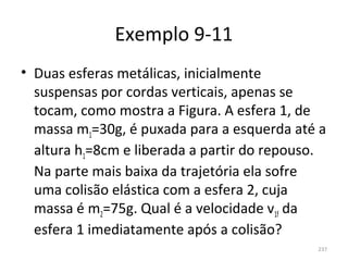 Exemplo 9-11
• Duas esferas metálicas, inicialmente 
  suspensas por cordas verticais, apenas se 
  tocam, como mostra a Figura. A esfera 1, de 
  massa m1=30g, é puxada para a esquerda até a 
  altura h1=8cm e liberada a partir do repouso. 
  Na parte mais baixa da trajetória ela sofre 
  uma colisão elástica com a esfera 2, cuja 
  massa é m2=75g. Qual é a velocidade v1f da 
  esfera 1 imediatamente após a colisão?
                                              237
 