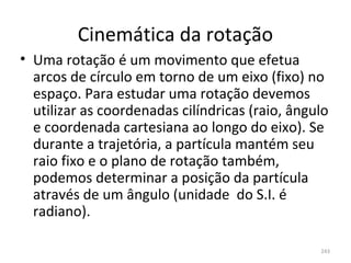 Cinemática da rotação
• Uma rotação é um movimento que efetua 
  arcos de círculo em torno de um eixo (fixo) no 
  espaço. Para estudar uma rotação devemos 
  utilizar as coordenadas cilíndricas (raio, ângulo 
  e coordenada cartesiana ao longo do eixo). Se 
  durante a trajetória, a partícula mantém seu 
  raio fixo e o plano de rotação também, 
  podemos determinar a posição da partícula 
  através de um ângulo (unidade  do S.I. é 
  radiano).

                                                  243
 