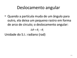 Deslocamento angular
• Quando a partícula muda de um ângulo para 
  outro, ela deixa um pequeno rastro em forma 
  de arco de círculo; o deslocamento angular:
                   ∆θ = θ 2 − θ1
Unidade do S.I.: radiano (rad)




                                            245
 
