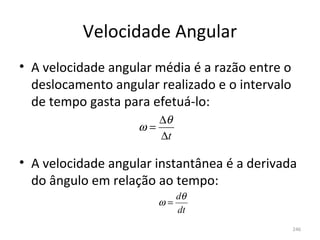 Velocidade Angular
• A velocidade angular média é a razão entre o 
  deslocamento angular realizado e o intervalo 
  de tempo gasta para efetuá-lo:
                       ∆θ
                    ω=
                       ∆t

• A velocidade angular instantânea é a derivada 
  do ângulo em relação ao tempo:
                            dθ
                       ω=
                            dt
                                              246
 