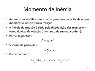 Momento de Inércia
• Assim como modificamos a causa para uma rotação, devemos 
  modificar a inércia para a rotação.
• A inércia da rotação é dada pela distribuição das massas em 
  torno do eixo de rotação (momento de segunda ordem):
• Partícula pontual:
                                I = m⋅r2
• Sistema de partículas:
                                       n
                                  I = ∑ mi ⋅ ri 2
                                      i =1
• Corpo contínuo:
                    I = ∫ r 2 λdl , I = ∫ r 2σdA, I = ∫ r 2 ρdV

                                                                  264
 