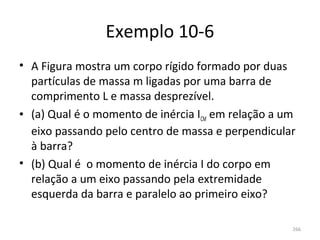 Exemplo 10-6
• A Figura mostra um corpo rígido formado por duas 
  partículas de massa m ligadas por uma barra de 
  comprimento L e massa desprezível.
• (a) Qual é o momento de inércia ICM em relação a um 
  eixo passando pelo centro de massa e perpendicular 
  à barra?
• (b) Qual é  o momento de inércia I do corpo em 
  relação a um eixo passando pela extremidade 
  esquerda da barra e paralelo ao primeiro eixo? 

                                                    266
 