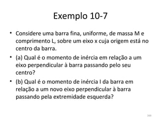 Exemplo 10-7
• Considere uma barra fina, uniforme, de massa M e 
  comprimento L, sobre um eixo x cuja origem está no 
  centro da barra.
• (a) Qual é o momento de inércia em relação a um 
  eixo perpendicular à barra passando pelo seu 
  centro?
• (b) Qual é o momento de inércia I da barra em 
  relação a um novo eixo perpendicular à barra 
  passando pela extremidade esquerda?

                                                   269
 