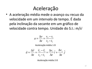 Aceleração
• A aceleração média mede o avanço ou recuo da 
  velocidade em um intervalo de tempo. É dada 
  pela inclinação da secante em um gráfico de 
  velocidade contra tempo. Unidade do S.I.: m/s2

                      ∆v v2 − v1
                 a=     =
                      ∆t t 2 − t1
                  Aceleração média 1-D
                  
             ∆v v2 − v1 ∆v x ˆ ∆v y ˆ
            a=   =         =    i+    j
               ∆t t 2 − t1   ∆t    ∆t
                    Aceleração média 2-D

                                                   27
 