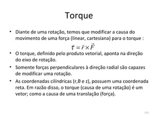 Torque
• Diante de uma rotação, temos que modificar a causa do 
  movimento de uma força (linear, cartesiana) para o torque :
                             
                           τ = r×F
• O torque, definido pelo produto vetorial, aponta na direção 
  do eixo de rotação. 
• Somente forças perpendiculares à direção radial são capazes 
  de modificar uma rotação. 
• As coordenadas cilíndricas (r,θ e z), possuem uma coordenada 
  reta. Em razão disso, o torque (causa de uma rotação) é um 
  vetor; como a causa de uma translação (força).


                                                                273
 