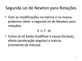 Segunda Lei de Newton para Rotações
• Com as modificações na inércia e na massa, 
  podemos obter a segunda lei de Newton para 
  rotações:
                     τ = I ⋅α
• Como se vê basta modificar a causa (torque), 
  efeito (aceleração angular) e inércia 
  (momento de inércia).


                                              275
 