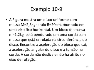 Exemplo 10-9 
• A Figura mostra um disco uniforme com 
  massa M=2,5kg e raio R=20cm, montado em 
  uma eixo fixo horizontal. Um bloco de massa 
  m=1,2kg  está pendurado em uma corda sem 
  massa que está enrolada na circunferência do 
  disco. Encontre a aceleração do bloco que cai, 
  a aceleração angular do disco e a tensão na 
  corda. A corda não desliza e não há atrito no 
  eixo de rotação. 
                                               280
 
