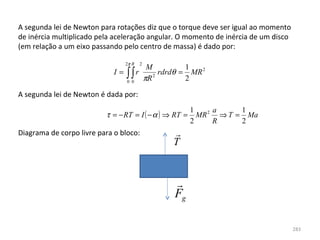 A segunda lei de Newton para rotações diz que o torque deve ser igual ao momento 
de inércia multiplicado pela aceleração angular. O momento de inércia de um disco 
(em relação a um eixo passando pelo centro de massa) é dado por:

                                  2π R   2
                                              M          1
                             I=   ∫∫r
                                  0 0
                                             πR 2
                                                  rdrdθ = MR 2
                                                         2

A segunda lei de Newton é dada por:
                                                          1     a     1
                          τ = − RT = I ( − α ) ⇒ RT =       MR 2 ⇒ T = Ma
                                                          2     R     2
Diagrama de corpo livre para o bloco:                
                                                     T


                                                     
                                                     Fg

                                                                                 283
 