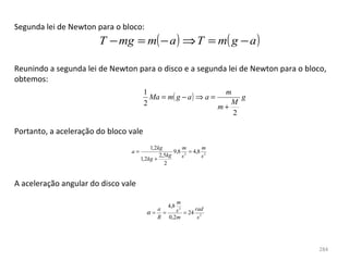 Segunda lei de Newton para o bloco:
                       T − mg = m( − a ) ⇒ T = m( g − a )

Reunindo a segunda lei de Newton para o disco e a segunda lei de Newton para o bloco, 
obtemos:
                                       1                        m
                                         Ma = m( g − a ) ⇒ a =      g
                                       2                          M
                                                               m+
                                                                  2

Portanto, a aceleração do bloco vale
                                         1,2kg        m       m
                                a=                 9,8 2 = 4,8 2
                                             2,5kg    s       s
                                     1,2kg +
                                               2


A aceleração angular do disco vale

                                              m
                                                4,8
                                         a    s 2 = 24 rad
                                       α= =
                                         R 0,2m         s2




                                                                                   284
 