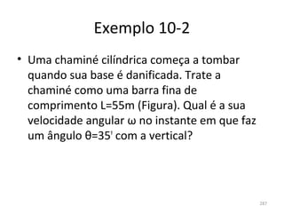 Exemplo 10-2
• Uma chaminé cilíndrica começa a tombar 
  quando sua base é danificada. Trate a 
  chaminé como uma barra fina de 
  comprimento L=55m (Figura). Qual é a sua 
  velocidade angular ω no instante em que faz 
  um ângulo θ=35º com a vertical?




                                                 287
 