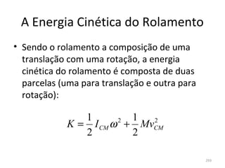 A Energia Cinética do Rolamento
• Sendo o rolamento a composição de uma 
  translação com uma rotação, a energia 
  cinética do rolamento é composta de duas 
  parcelas (uma para translação e outra para 
  rotação):

                1        1
             K = I CM ω + MvCM
                       2    2

                2        2

                                                293
 