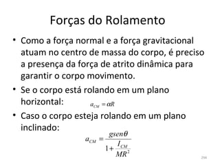 Forças do Rolamento
• Como a força normal e a força gravitacional 
  atuam no centro de massa do corpo, é preciso 
  a presença da força de atrito dinâmica para 
  garantir o corpo movimento.
• Se o corpo está rolando em um plano 
  horizontal:       a = αR
                   CM

• Caso o corpo esteja rolando em um plano 
  inclinado:
                           gsenθ
                 aCM    =
                             I CM
                          1+
                             MR 2            294
 