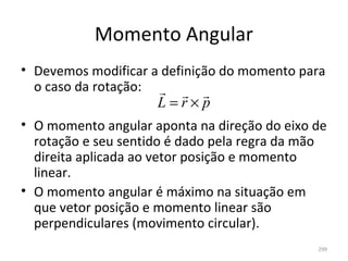 Momento Angular
• Devemos modificar a definição do momento para 
  o caso da rotação:   
                     L=r×p
• O momento angular aponta na direção do eixo de 
  rotação e seu sentido é dado pela regra da mão 
  direita aplicada ao vetor posição e momento 
  linear.
• O momento angular é máximo na situação em 
  que vetor posição e momento linear são 
  perpendiculares (movimento circular).
                                               299
 
