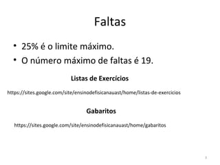 Faltas
  • 25% é o limite máximo.
  • O número máximo de faltas é 19.
                           Listas de Exercícios
https://sites.google.com/site/ensinodefisicanauast/home/listas-de-exercicios


                                  Gabaritos
   https://sites.google.com/site/ensinodefisicanauast/home/gabaritos




                                                                               3
 