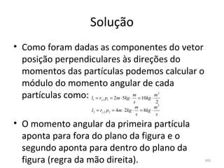Solução
• Como foram dadas as componentes do vetor 
  posição perpendiculares às direções do 
  momentos das partículas podemos calcular o 
  módulo do momento angular de cada 
  partículas como: l = r p = 2m ⋅ 5kg ⋅ m = 10kg ⋅ m
                     1   ⊥1 1
                                                        2


                                              s        2
                                               m       m2
                     l2 = r⊥ 2 p2 = 4m ⋅ 2kg ⋅ = 8kg ⋅
                                                s      s

• O momento angular da primeira partícula 
  aponta para fora do plano da figura e o 
  segundo aponta para dentro do plano da 
  figura (regra da mão direita).                            303
 