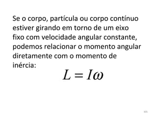 Se o corpo, partícula ou corpo contínuo 
estiver girando em torno de um eixo 
fixo com velocidade angular constante, 
podemos relacionar o momento angular 
diretamente com o momento de 
inércia:
               L = Iω

                                           305
 