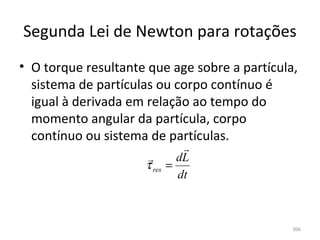 Segunda Lei de Newton para rotações
• O torque resultante que age sobre a partícula, 
  sistema de partículas ou corpo contínuo é 
  igual à derivada em relação ao tempo do 
  momento angular da partícula, corpo 
  contínuo ou sistema de partículas.
                               
                             dL
                      τ res =
                              dt



                                               306
 
