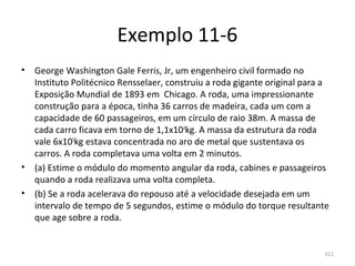Exemplo 11-6
•   George Washington Gale Ferris, Jr, um engenheiro civil formado no 
    Instituto Politécnico Rensselaer, construiu a roda gigante original para a 
    Exposição Mundial de 1893 em  Chicago. A roda, uma impressionante 
    construção para a época, tinha 36 carros de madeira, cada um com a 
    capacidade de 60 passageiros, em um círculo de raio 38m. A massa de 
    cada carro ficava em torno de 1,1x104kg. A massa da estrutura da roda 
    vale 6x105kg estava concentrada no aro de metal que sustentava os 
    carros. A roda completava uma volta em 2 minutos.
•   (a) Estime o módulo do momento angular da roda, cabines e passageiros 
    quando a roda realizava uma volta completa.
•   (b) Se a roda acelerava do repouso até a velocidade desejada em um 
    intervalo de tempo de 5 segundos, estime o módulo do torque resultante 
    que age sobre a roda.


                                                                             311
 