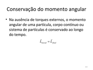 Conservação do momento angular
• Na ausência de torques externos, o momento 
  angular de uma partícula, corpo contínuo ou 
  sistema de partículas é conservado ao longo 
  do tempo.
                             
                   Linicial = L final




                                             314
 