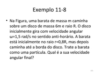 Exemplo 11-8
• Na Figura, uma barata de massa m caminha 
  sobre um disco de massa 6m e raio R. O disco 
  inicialmente gira com velocidade angular 
  ω=1,5 rad/s no sentido anti-horário. A barata 
  está inicialmente no raio r=0,8R, mas depois 
  caminha até a borda do disco. Trate a barata 
  como uma partícula. Qual é a sua velocidade 
  angular final?

                                               315
 