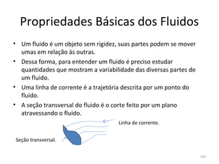 Propriedades Básicas dos Fluidos
• Um fluido é um objeto sem rigidez, suas partes podem se mover 
  umas em relação às outras.
• Dessa forma, para entender um fluido é preciso estudar 
  quantidades que mostram a variabilidade das diversas partes de 
  um fluido.
• Uma linha de corrente é a trajetória descrita por um ponto do 
  fluido.
• A seção transversal do fluido é o corte feito por um plano 
  atravessando o fluido.
                                     Linha de corrente.


Seção transversal.

                                                                    320
 