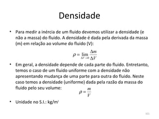 Densidade
• Para medir a inércia de um fluido devemos utilizar a densidade (e 
  não a massa) do fluido. A densidade é dada pela derivada da massa 
  (m) em relação ao volume do fluido (V):
                                        ∆m
                               ρ = lim
                                  ∆V →0 ∆V

• Em geral, a densidade depende de cada parte do fluido. Entretanto, 
  temos o caso de um fluido uniforme com a densidade não 
  apresentando mudança de uma parte para outra do fluido. Neste 
  caso temos a densidade (uniforme) dada pela razão da massa do 
  fluido pelo seu volume:             m
                                 ρ=
                                      V
• Unidade no S.I.: kg/m3

                                                                  321
 