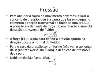Pressão
• Para analisar a causa do movimento devemos utilizar o 
  conceito de pressão, que é a causa que faz um pequeno 
  elemento da seção transversal do fluido se mover (ΔA).  
  A pressão é a derivada da força  (F) em relação à área (A) 
  da seção transversal do fluido:
                                   ∆F
                          p = lim
                              ∆A→0 ∆A
• A força (F) utilizada para definir a pressão aponta na 
  direção oposta à normal do fluido!
• Para o caso da pressão ser uniforme (não variar ao longo 
  da seção transversal do fluido), a definição de pressão é 
  dada por:
• Unidade do S.I.: Pascal (Pa).
                                   F
                              p=
                                   A

                                                          322
 