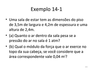 Exemplo 14-1
• Uma sala de estar tem as dimensões do piso 
  de 3,5m de largura e 4,2m de espessura e uma 
  altura de 2,4m.
• (a) Quanto o ar dentro da sala pesa se a 
  pressão do ar no sala é 1 atm?
• (b) Qual o módulo da força que o ar exerce no 
  topo da sua cabeça, se você considere que a 
  área correspondente vale 0,04 m2?

                                              323
 
