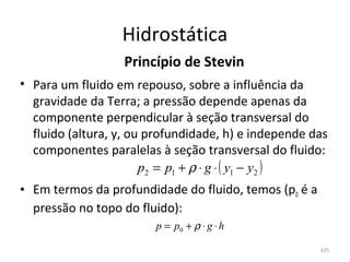 Hidrostática
                   Princípio de Stevin
• Para um fluido em repouso, sobre a influência da 
  gravidade da Terra; a pressão depende apenas da 
  componente perpendicular à seção transversal do 
  fluido (altura, y, ou profundidade, h) e independe das 
  componentes paralelas à seção transversal do fluido:
                       p2 = p1 + ρ ⋅ g ⋅ ( y1 − y2 )
• Em termos da profundidade do fluido, temos (p0 é a 
  pressão no topo do fluido):
                        p = p0 + ρ ⋅ g ⋅ h

                                                       325
 