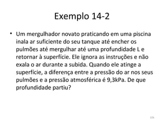 Exemplo 14-2
• Um mergulhador novato praticando em uma piscina 
  inala ar suficiente do seu tanque até encher os 
  pulmões até mergulhar até uma profundidade L e 
  retornar à superfície. Ele ignora as instruções e não 
  exala o ar durante a subida. Quando ele atinge a 
  superfície, a diferença entre a pressão do ar nos seus 
  pulmões e a pressão atmosférica é 9,3kPa. De que 
  profundidade partiu?



                                                       326
 