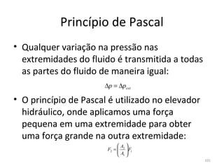 Princípio de Pascal
• Qualquer variação na pressão nas 
  extremidades do fluido é transmitida a todas 
  as partes do fluido de maneira igual:
                       ∆p = ∆pext

• O princípio de Pascal é utilizado no elevador 
  hidráulico, onde aplicamos uma força 
  pequena em uma extremidade para obter 
  uma força grande na outra extremidade:
                             A 
                        F2 =  2  F1
                             A 
                              1
                                                   331
 