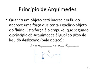 Princípio de Arquimedes
• Quando um objeto está imerso em fluido, 
  aparece uma força que tenta expelir o objeto 
  do fluido. Esta força é o empuxo, que segundo 
  o princípio de Arquimedes é igual ao peso do 
  líquido deslocado (pelo objeto):
              E = g ⋅ mlíquido deslocado = g ⋅ ρ líquido ⋅ Vlíquido deslocado
                                    
                                    E



                                                                                332
 