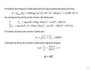 O módulo do empuxo é dado pelo peso da água deslocada pela prancha:
       E = ρ águaVg = 1.024 kg m3 2,5 ⋅10 −2 m 3 ⋅ 9,8 m s 2 = 2,509 ⋅10 2 N
As componentes da força de arrasto são dadas por:
    
               Fa , x = mgsenθ = 83kg ⋅ 9,8 m s 2 ⋅ sen300 = 406,7 N
    
     Fa , y = mg cos θ − E = 83kg ⋅ 9,8 m s ⋅ cos 30 − 250,9 N = 453,5 N
                                              2         0
    
O módulo da força de arrasto é dado por:

                                Fa = Fa2,x + Fa2, y = 609 N

A direção da força de arrasto é dada pelo seguinte ângulo:
                                            Fa , y       453,5 N
                                  tan φ =            =           = 1,11
                                            Fa , x       406,7 N


                                             φ = 48o
 


                                                                               336
 