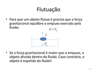 Flutuação
• Para que um objeto flutue é preciso que a força 
  gravitacional equilibre o empuxo exercido pelo 
  fluido:                    E=F g
                         
                         E

                         
                         Fg

• Se a força gravitacional é maior que o empuxo, o 
  objeto afunda dentro do fluido. Caso contrário, o 
  objeto é expelido do fluido!
                                                       337
 