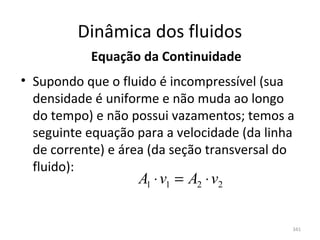 Dinâmica dos fluidos
           Equação da Continuidade
• Supondo que o fluido é incompressível (sua 
  densidade é uniforme e não muda ao longo 
  do tempo) e não possui vazamentos; temos a 
  seguinte equação para a velocidade (da linha 
  de corrente) e área (da seção transversal do 
  fluido):
                    A1 ⋅ v1 = A2 ⋅ v2

                                              341
 