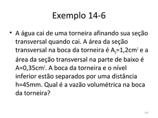 Exemplo 14-6
• A água cai de uma torneira afinando sua seção 
  transversal quando cai. A área da seção 
  transversal na boca da torneira é A0=1,2cm2 e a 
  área da seção transversal na parte de baixo é 
  A=0,35cm2. A boca da torneira e o nível 
  inferior estão separados por uma distância 
  h=45mm. Qual é a vazão volumétrica na boca 
  da torneira?

                                                342
 