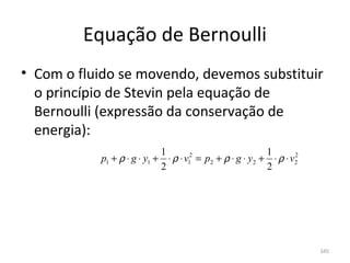 Equação de Bernoulli
• Com o fluido se movendo, devemos substituir 
  o princípio de Stevin pela equação de 
  Bernoulli (expressão da conservação de 
  energia):
                             1                             1
            p1 + ρ ⋅ g ⋅ y1 + ⋅ ρ ⋅ v12 = p2 + ρ ⋅ g ⋅ y2 + ⋅ ρ ⋅ v2
                                                                   2

                             2                             2




                                                                       345
 