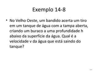 Exemplo 14-8
• No Velho Oeste, um bandido acerta um tiro 
  em um tanque de água com a tampa aberta, 
  criando um buraco a uma profundidade h 
  abaixo da superfície da água. Qual é a 
  velocidade v da água que está saindo do 
  tanque?




                                               349
 